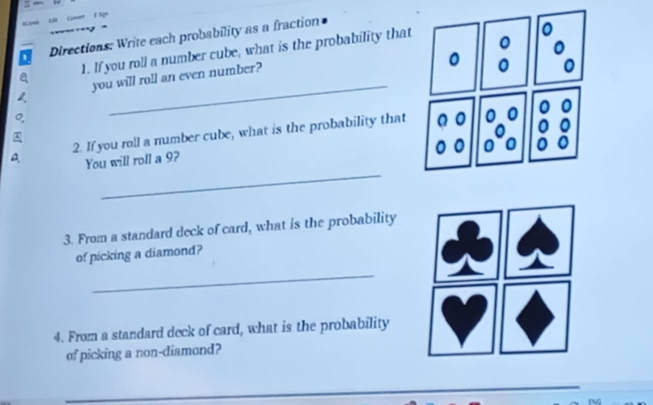 Directions: Write each probability as a fraction 
1. If you roll a number cube, what is the probability that 
_ 
you will roll an even number? 
④ 
a 2. If you roll a number cube, what is the probability that 
_ 
You will roll a 9? 
3. From a standard deck of card, what is the probability 
of picking a diamond? 
_ 
4. From a standard deck of card, what is the probability 
of picking a non-diamond? 
_