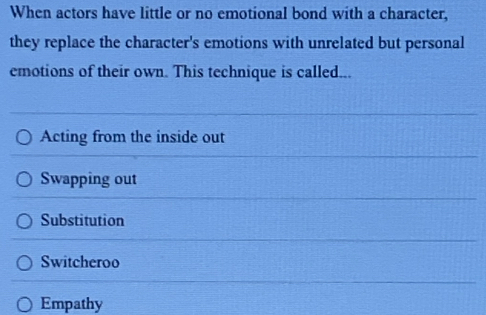 When actors have little or no emotional bond with a character,
they replace the character's emotions with unrelated but personal
emotions of their own. This technique is called...
Acting from the inside out
Swapping out
Substitution
Switcheroo
Empathy