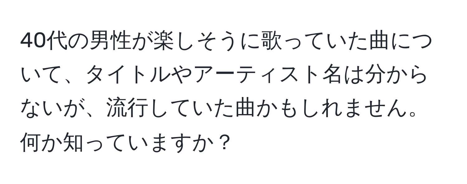 40代の男性が楽しそうに歌っていた曲について、タイトルやアーティスト名は分からないが、流行していた曲かもしれません。何か知っていますか？