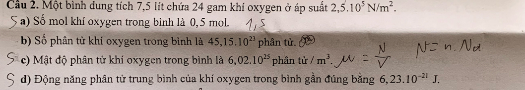 Cầu 2. Một bình dung tích 7,5 lít chứa 24 gam khí oxygen ở áp suất 2,5.10^5N/m^2. 
S a) Số mol khí oxygen trong bình là 0, 5 mol. 
b) Số phân tử khí oxygen trong bình là 45, 15.10^(23) phân tử. 
c) Mật độ phân tử khí oxygen trong bình là 6,02.10^(25) phân tử /m^3. 
d) Động năng phân tử trung bình của khí oxygen trong bình gần đúng bằng 6,23.10^(-21)J.