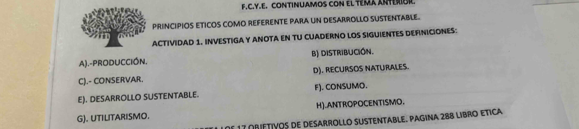 CONTINUAMOS CON EL TEMA ANTERIOR.
PRINCIPIOS ETICOS COMO REFERENTE PARA UN DESARROLLO SUSTENTABLE.
ACTIVIDAD 1. INVESTIGA Y ANOTA EN TU CUADERNO LOS SIGUIENTES DEFINICIONES:
A).-PRODUCCIÓN. B) DISTRIBUCIÓN.
C).- CONSERVAR. D). RECURSOS NATURALES.
E). DESARROLLO SUSTENTABLE. F). CONSUMO.
G). UTILITARISMO. H).ANTROPOCENTISMO.
de 17 oRiETiVos de DESArRoLLo SUSTENTABLE. PAgiNa 288 LibRo Etica