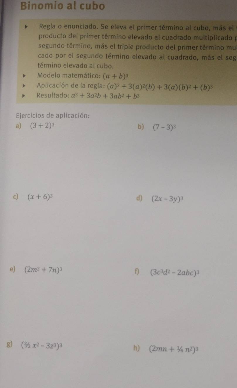 Binomio al cubo 
Regla o enunciado. Se eleva el primer término al cubo, más el 
producto del primer término elevado al cuadrado multiplicado p 
segundo término, más el triple producto del primer término mul 
cado por el segundo término elevado al cuadrado, más el seg 
término elevado al cubo. 
Modelo matemático: (a+b)^3
Aplicación de la regla: (a)^3+3(a)^2(b)+3(a)(b)^2+(b)^3
Resultado: a^3+3a^2b+3ab^2+b^3
Ejercicios de aplicación: 
a) (3+2)^3 b) (7-3)^3
c) (x+6)^3 d) (2x-3y)^3
e) (2m^2+7n)^3
f) (3c^3d^2-2abc)^3
g) (^2/3x^2-3z^3)^3
h) (2mn+1/4n^2)^3