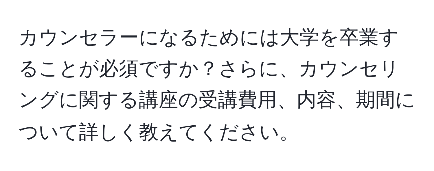 カウンセラーになるためには大学を卒業することが必須ですか？さらに、カウンセリングに関する講座の受講費用、内容、期間について詳しく教えてください。