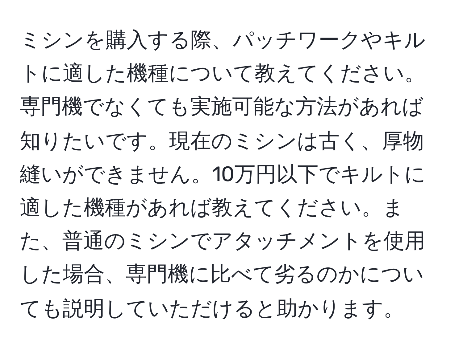 ミシンを購入する際、パッチワークやキルトに適した機種について教えてください。専門機でなくても実施可能な方法があれば知りたいです。現在のミシンは古く、厚物縫いができません。10万円以下でキルトに適した機種があれば教えてください。また、普通のミシンでアタッチメントを使用した場合、専門機に比べて劣るのかについても説明していただけると助かります。