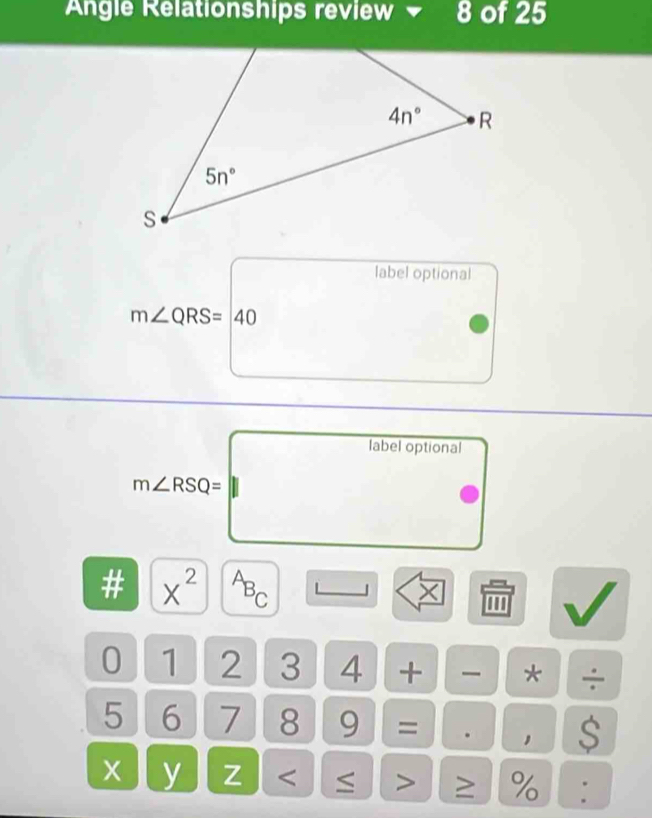 Angle Relationships review  8 of 25
label optional
m∠ QRS=40
label optional
m∠ RSQ=
# x^(2^AB_C) 1 × '''
0 1 2 3 4 +  * ÷
5 6 7 8 9 = . ， $
x y Z < ≤ > ≥ % :