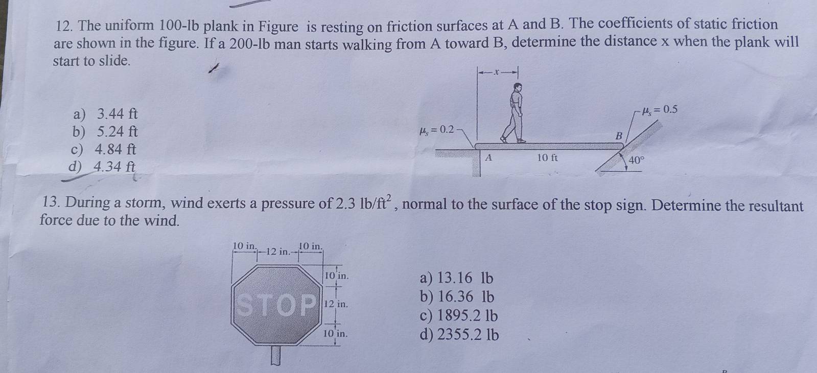 The uniform 100-lb plank in Figure is resting on friction surfaces at A and B. The coefficients of static friction
are shown in the figure. If a 200-lb man starts walking from A toward B, determine the distance x when the plank will
start to slide.
a) 3.44 ft
b) 5.24 ft
c) 4.84 ft
d) 4.34 ft 
13. During a storm, wind exerts a pressure of 2.31b/ft^2 , normal to the surface of the stop sign. Determine the resultant
force due to the wind.
a) 13.16 lb
b) 16.36 lb
c) 1895.2 lb
d) 2355.2 lb