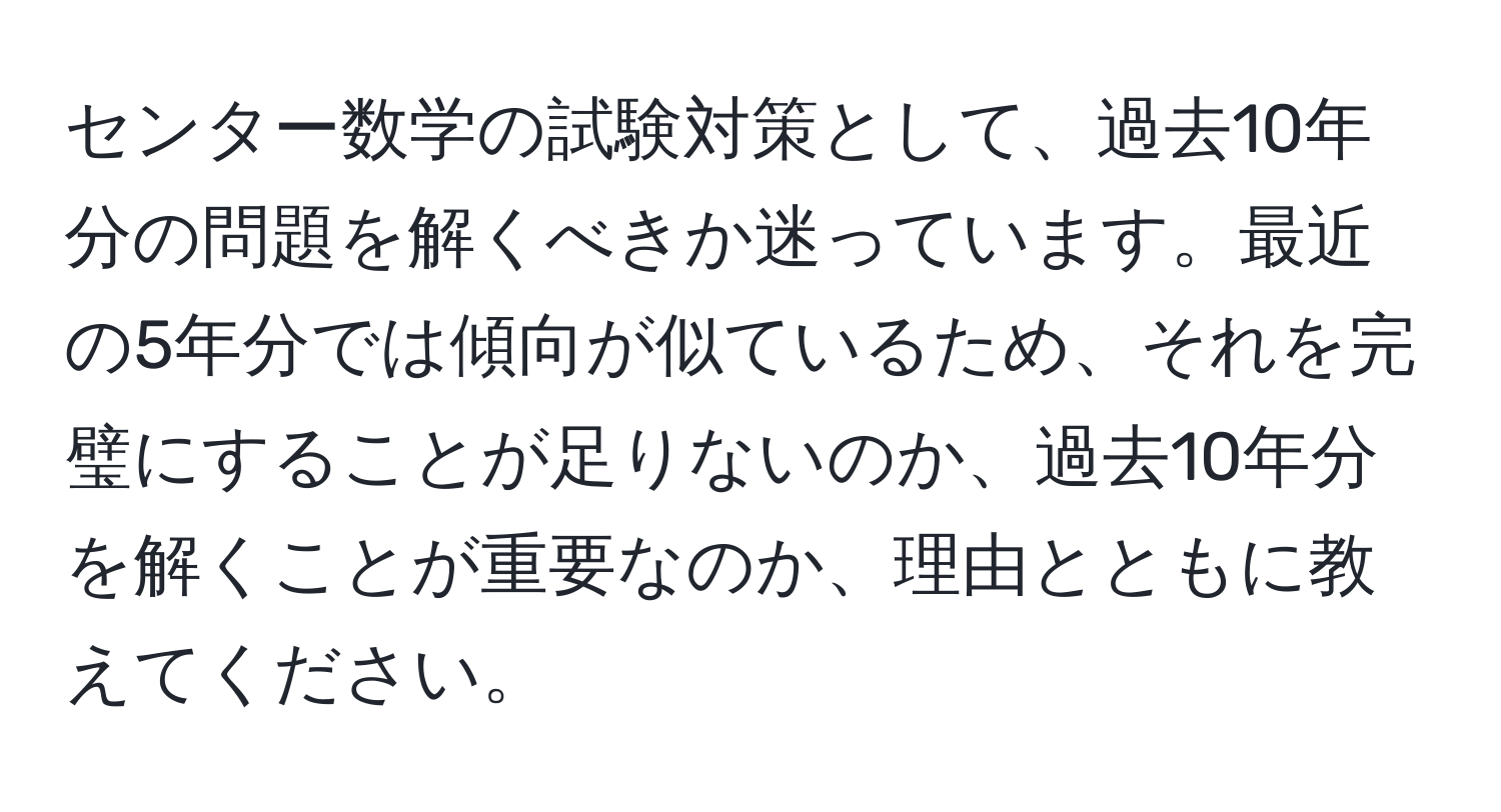 センター数学の試験対策として、過去10年分の問題を解くべきか迷っています。最近の5年分では傾向が似ているため、それを完璧にすることが足りないのか、過去10年分を解くことが重要なのか、理由とともに教えてください。