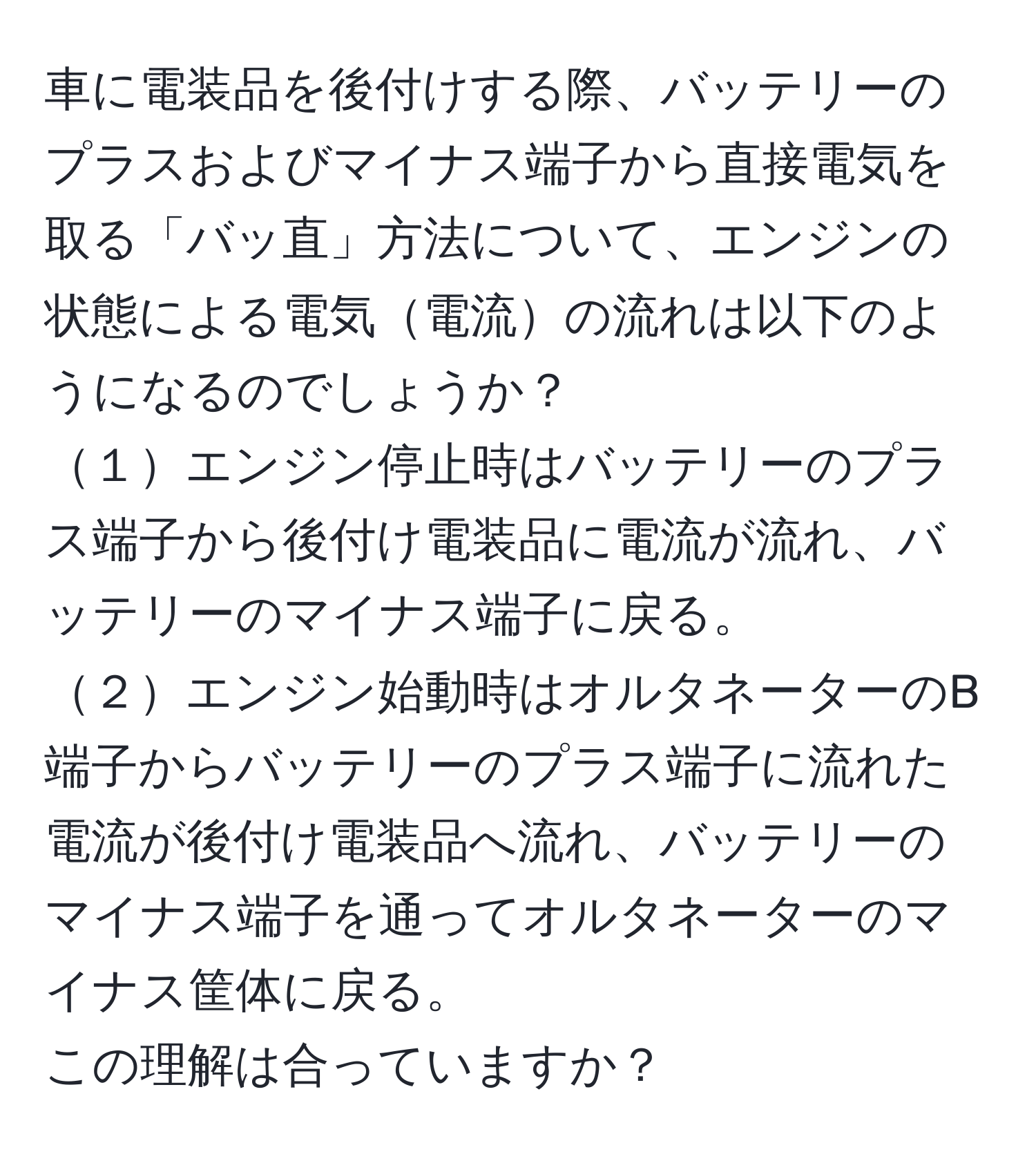 車に電装品を後付けする際、バッテリーのプラスおよびマイナス端子から直接電気を取る「バッ直」方法について、エンジンの状態による電気電流の流れは以下のようになるのでしょうか？  
１エンジン停止時はバッテリーのプラス端子から後付け電装品に電流が流れ、バッテリーのマイナス端子に戻る。  
２エンジン始動時はオルタネーターのB端子からバッテリーのプラス端子に流れた電流が後付け電装品へ流れ、バッテリーのマイナス端子を通ってオルタネーターのマイナス筐体に戻る。  
この理解は合っていますか？