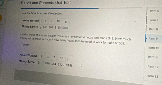 Ratios and Percents Unit Test 
Item 6 
Use the table to answer the question. 
Item 7 
Item B 
Landon works at a movie theater. Yesterday he worked 4 hours and made $48. How much Item 9 
money will he make in 1 hour? How many hours does he need to work to make $156? 
(1 point) Item 10
Hours Worked 1 4 7 10 
item 11 
Money Earned $ $48 $84 $120 $156
Item 12 
Item 13