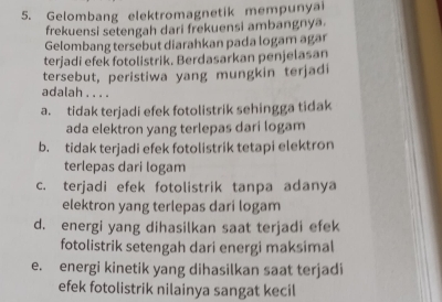 Gelombang elektromagnetik mempunyai
frekuensi setengah dari frekuensi ambangnya.
Gelombang tersebut diarahkan pada logam agar
terjadi efek fotolistrik. Berdasarkan penjelasan
tersebut, peristiwa yang mungkin terjadi
adalah . . . .
a. tidak terjadi efek fotolistrik sehingga tidak
ada elektron yang terlepas dari logam
b. tidak terjadi efek fotolistrik tetapi elektron
terlepas dari logam
c. terjadi efek fotolistrik tanpa adanya
elektron yang terlepas dari logam
d. energi yang dihasilkan saat terjadi efek
fotolistrik setengah dari energi maksimal
e. energi kinetik yang dihasilkan saat terjadi
efek fotolistrik nilainya sangat kecil