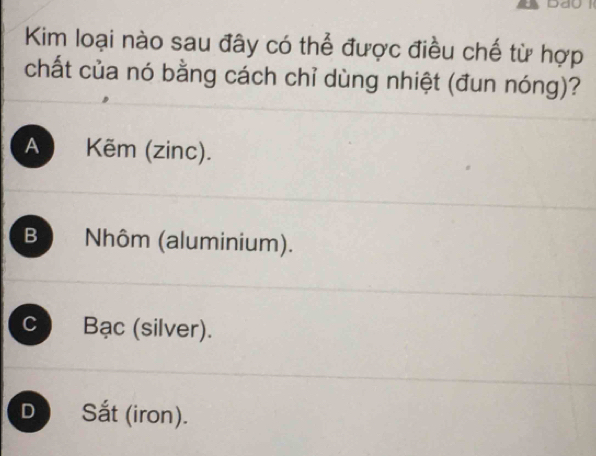 Kim loại nào sau đây có thể được điều chế từ hợp
chất của nó bằng cách chỉ dùng nhiệt (đun nóng)?
A Kẽm (zinc).
B Nhôm (aluminium).
C Bạc (silver).
D ) Sắt (iron).