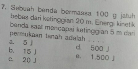 Sebuah benda bermassa 100 g jatuh
bebas dari ketinggian 20 m. Energi kinetik
benda saat mencapai ketinggian 5 m dari
permukaan tanah adalah . . . .
a. 5 J d. 500 J
b. 15 J e. 1.500 J
c. 20 J