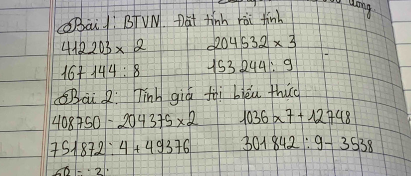 Laong. 
SBāi /: BTVN. Dat tinh rài finh
412203* 2
204532* 3
167144:8
153244:9
Bai Q: Tinh giá fài biěu thic
408750-204375* 2 1036* 7+12748
751872:4+49376 301842:9-3538
60-· 2·