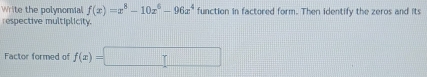 Write the polynomial f(x)=x^8-10x^6-96x^4 function in factored form. Then identify the zeros and its 
respective multiplicity. 
Factor formed of f(x)=□ r=□