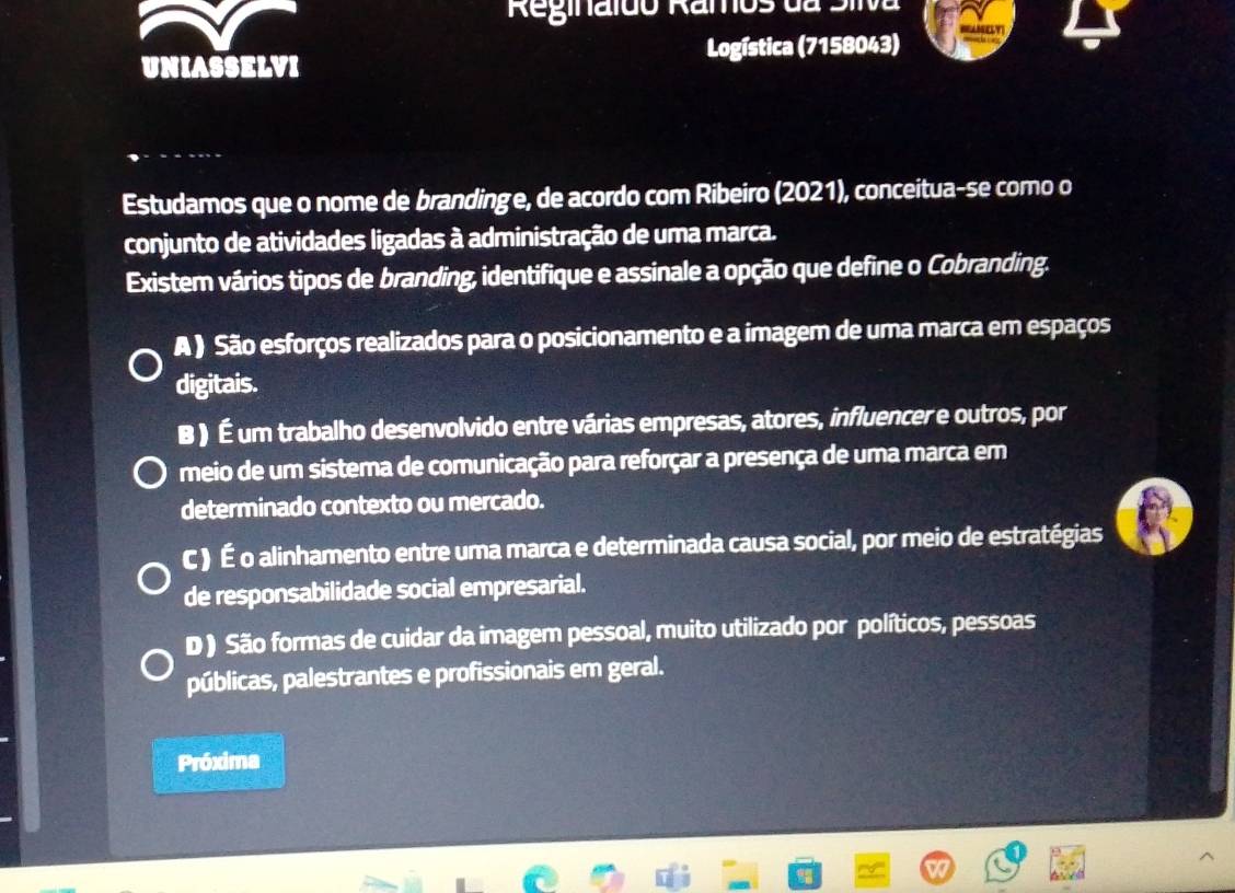 Reginaído Ramos da Siiva
UNIASSELVI Logística (7158043)
Estudamos que o nome de brandinge, de acordo com Ribeiro (2021), conceitua-se como o
conjunto de atividades ligadas à administração de uma marca.
Existem vários tipos de branding, identifique e assinale a opção que define o Cobranding.
A ) São esforços realizados para o posicionamento e a imagem de uma marca em espaços
digitais.
B ) É um trabalho desenvolvido entre várias empresas, atores, influencer e outros, por
meio de um sistema de comunicação para reforçar a presença de uma marca em
determinado contexto ou mercado.
C ) É o alinhamento entre uma marca e determinada causa social, por meio de estratégias
de responsabilidade social empresarial.
D ) São formas de cuidar da imagem pessoal, muito utilizado por políticos, pessoas
públicas, palestrantes e profissionais em geral.
Próxima