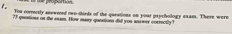 in the proportion. 
1. 
You correctly answered two-thirds of the questions on your psychology exam. There were
75 questions on the exam. How many questions did you answer correctly?