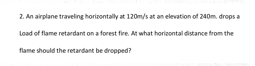 An airplane traveling horizontally at 120m/s at an elevation of 240m. drops a 
Load of flame retardant on a forest fire. At what horizontal distance from the 
flame should the retardant be dropped?