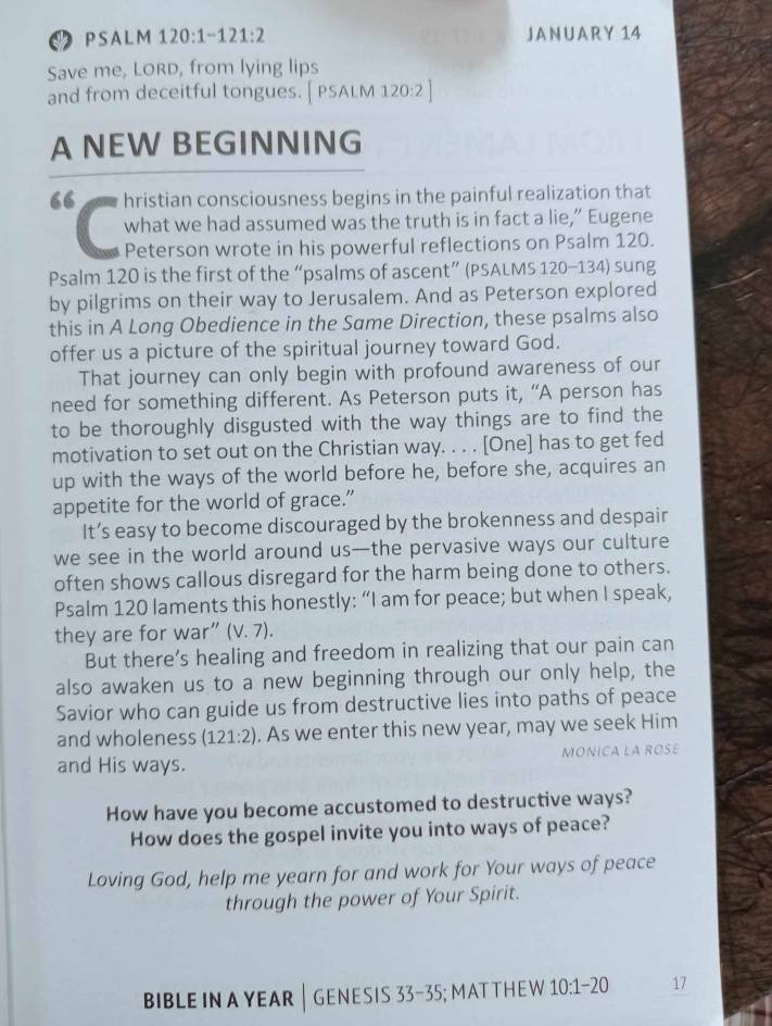 PSA L M 120:1-121:2 JANUARY 14 
Save me, LORD, from lying lips 
and from deceitful tongues. [ PSALM 120:2 ] 
A NEW BEGINNING 
“ hristian consciousness begins in the painful realization that 
what we had assumed was the truth is in fact a lie,” Eugene 
Peterson wrote in his powerful reflections on Psalm 120. 
Psalm 120 is the first of the “psalms of ascent” (PSALMS 120-134) sung 
by pilgrims on their way to Jerusalem. And as Peterson explored 
this in A Long Obedience in the Same Direction, these psalms also 
offer us a picture of the spiritual journey toward God. 
That journey can only begin with profound awareness of our 
need for something different. As Peterson puts it, “A person has 
to be thoroughly disgusted with the way things are to find the 
motivation to set out on the Christian way. . . . [One] has to get fed 
up with the ways of the world before he, before she, acquires an 
appetite for the world of grace.” 
It’s easy to become discouraged by the brokenness and despair 
we see in the world around us—the pervasive ways our culture 
often shows callous disregard for the harm being done to others. 
Psalm 120 laments this honestly: “I am for peace; but when I speak, 
they are for war” (V. 7). 
But there’s healing and freedom in realizing that our pain can 
also awaken us to a new beginning through our only help, the 
Savior who can guide us from destructive lies into paths of peace 
and wholeness (121:2). As we enter this new year, may we seek Him 
and His ways. MONICA LA ROSE 
How have you become accustomed to destructive ways? 
How does the gospel invite you into ways of peace? 
Loving God, help me yearn for and work for Your ways of peace 
through the power of Your Spirit. 
BIBLE IN A YEAR│ GENESIS 33-35; MAT THE W 10:1-20 17