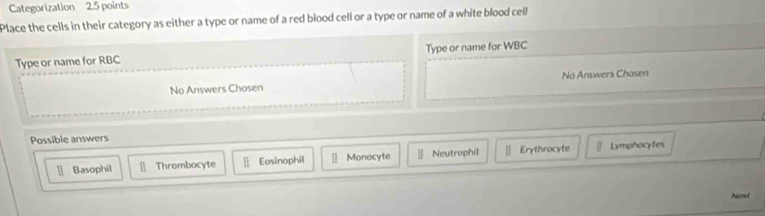 Categorization 2.5 points
Place the cells in their category as either a type or name of a red blood cell or a type or name of a white blood cell
Type or name for RBC Type or name for WBC
No Answers Chosen No Answers Chosen
Possible answers
] Basophil [ Thrombocyte — Eosinophil [ Monocyte Neutrophil | Erythrocyte Lymphocytes
Nomet