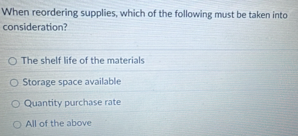 When reordering supplies, which of the following must be taken into
consideration?
The shelf life of the materials
Storage space available
Quantity purchase rate
All of the above