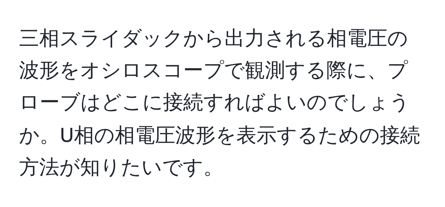 三相スライダックから出力される相電圧の波形をオシロスコープで観測する際に、プローブはどこに接続すればよいのでしょうか。U相の相電圧波形を表示するための接続方法が知りたいです。