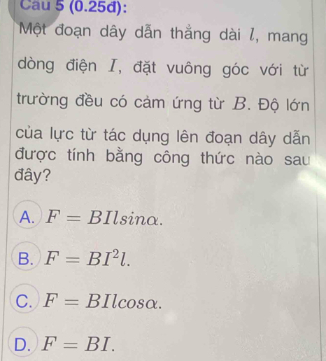 Cau 5 (0.25đ):
Một đoạn dây dẫn thẳng dài l, mang
dòng điện I, đặt vuông góc với từ
trường đều có cảm ứng từ B. Độ lớn
của lực từ tác dụng lên đoạn dây dẫn
được tính bằng công thức nào sau
đây?
A. F=BIlsin alpha.
B. F=BI^2l.
C. F=BIlcos alpha.
D. F=BI.