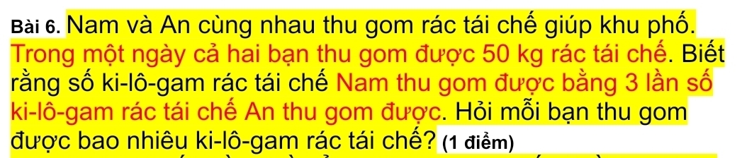 Nam và An cùng nhau thu gom rác tái chế giúp khu phố. 
Trong một ngày cả hai bạn thu gom được 50 kg rác tái chế. Biết 
rằng số ki-lô-gam rác tái chế Nam thu gom được bằng 3 lần số 
ki-lô-gam rác tái chế An thu gom được. Hỏi mỗi bạn thu gom 
được bao nhiêu ki-lô-gam rác tái chế? (1 điểm)