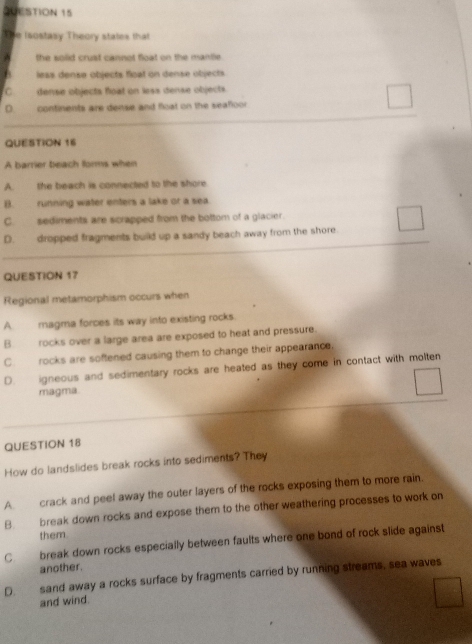 The Isostasy Theory states that
^ the solid crust cannot float on the mantle .
h less densø objects float on dense objects
C dense objects float on less dense objects.
D continents are dense and float on the seafloor
QUESTION 16
A barrier beach forms when
A. the beach is connected to the shore.
B. running water enters a lake or a sea.
C. sediments are scrapped from the bottom of a glacier
D. dropped fragments build up a sandy beach away from the shore.
QUESTION 17
Regional metamorphism occurs when
A magma forces its way into existing rocks.
B. rocks over a large area are exposed to heat and pressure.
C. rocks are softened causing them to change their appearance.
D. igneous and sedimentary rocks are heated as they come in contact with molten
magma.
QUESTION 18
How do landslides break rocks into sediments? They
A. crack and peel away the outer layers of the rocks exposing them to more rain.
B. break down rocks and expose them to the other weathering processes to work on
them.
C. break down rocks especially between faults where one bond of rock slide against
another.
D. sand away a rocks surface by fragments carried by running streams, sea waves
and wind.
