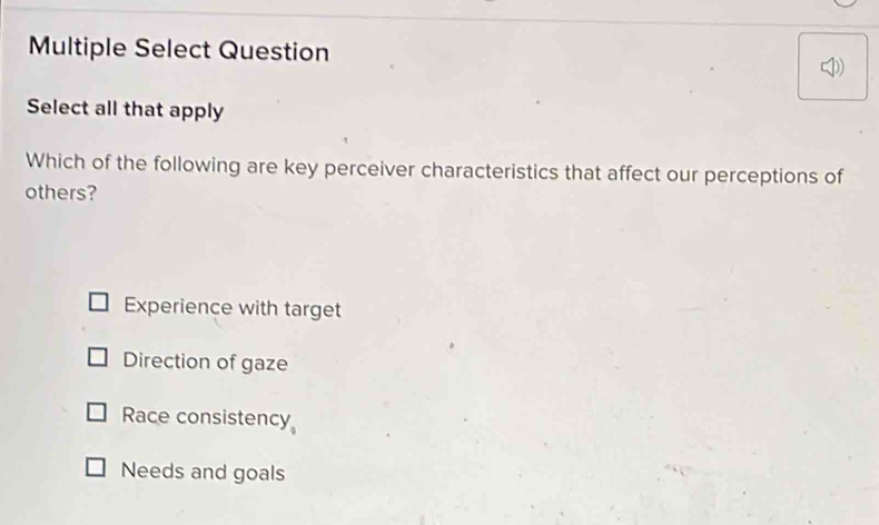 Multiple Select Question
Select all that apply
Which of the following are key perceiver characteristics that affect our perceptions of
others?
Experience with target
Direction of gaze
Race consistency
Needs and goals