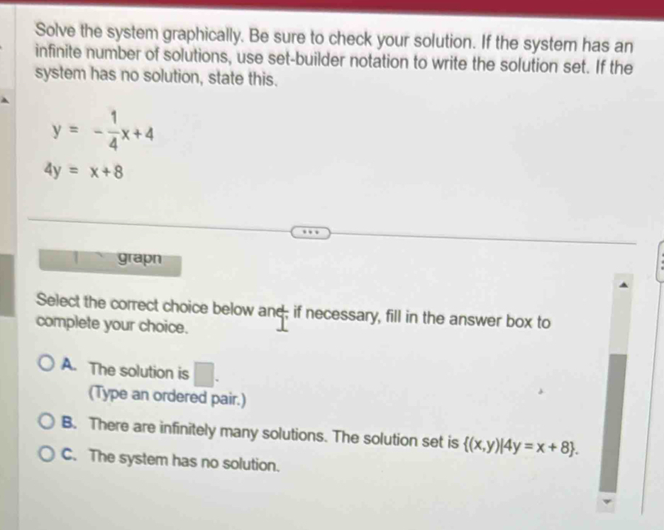 Solve the system graphically. Be sure to check your solution. If the system has an
infinite number of solutions, use set-builder notation to write the solution set. If the
system has no solution, state this.
y=- 1/4 x+4
4y=x+8
1 grapn
Select the correct choice below and; if necessary, fill in the answer box to
complete your choice.
A. The solution is □ . 
(Type an ordered pair.)
B. There are infinitely many solutions. The solution set is  (x,y)|4y=x+8.
C. The system has no solution.