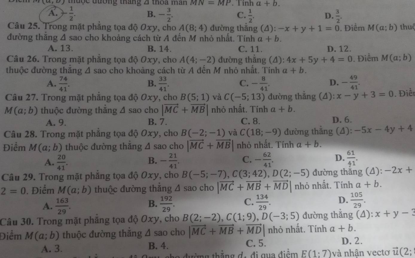 (a,o) thược đương tháng △ thoa man MN=MP. T inha+b.
A. - 1/2 . - 3/2 .  1/2 .  3/2 .
B.
C.
D.
Câu 25. Trong mặt phẳng tọa độ Oxy, cho A(8;4) đường thắng (4): -x+y+1=0. Điểm M(a;b) thuộ
đường thắng A sao cho khoảng cách từ A đến M nhỏ nhất. Tính a+b.
A. 13. B. 14. C. 11. D. 12.
Câu 26. Trong mặt phẳng tọa độ Oxy, cho A(4;-2) đường thẳng (4): 4x+5y+4=0. Điểm M(a;b)
thuộc đường thắng A sao cho khoảng cách từ A đến M nhỏ nhất. Tính a+b.
A.  74/41 .  33/41 . - 8/41 . - 49/41 .
B.
C.
D.
Câu 27. Trong mặt phẳng tọa độ Oxy, cho B(5;1) và C(-5;13) đường thắng (4): x-y+3=0. Điển
M(a;b) thuộc đường thắng △ sao cho |vector MC+vector MB| nhỏ nhất. Tính a+b.
A. 9. B. 7. C. 8. D. 6.
Câu 28. Trong mặt phẳng tọa độ Oxy, cho B(-2;-1) và C(18;-9) đường thắng (4): -5x-4y+4
Điểm M(a;b) thuộc đường thăng △ sa o cho |vector MC+vector MB| nhỏ nhất. Tính a+b.
A.  20/41 . - 21/41 . C. - 62/41 . D.  61/41 .
B.
Câu 29. Trong mặt phăng tọa độ Oxy, cho B(-5;-7),C(3;42),D(2;-5) đường thăng (4): -2x+
2=0. Điểm M(a;b) thuộc đường thăng △ s ao cho |vector MC+vector MB+vector MD| nhỏ nhất. Tính a+b.
D.
A.  163/29 .  192/29 .  134/29 .  105/29 .
B.
C.
Câu 30. Trong mặt phẳng tọa độ Oxy, cho B(2;-2),C(1;9),D(-3;5) đường thắng (4): x+y-3
Điểm M(a;b) thuộc đường thăng △ sao cho |vector MC+vector MB+vector MD| nhỏ nhất. Tính a+b.
A. 3. B. 4. C. 5. D. 2.
nh o đường thẳng d, đi qua điểm E(1;7) và nhận vectơ vector u(2;