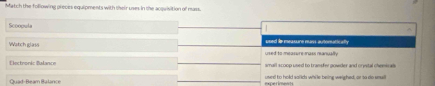 Match the following pieces equipments with their uses in the acquisition of mass.
Scoopula
Watch glass
used measure mass automatically
used to measure mass manually
Electronic Balance small scoop used to transfer powder and crystal chemicals
Quad-Beam Balance exneriments used to hold solids while being we'ghed, or to do small