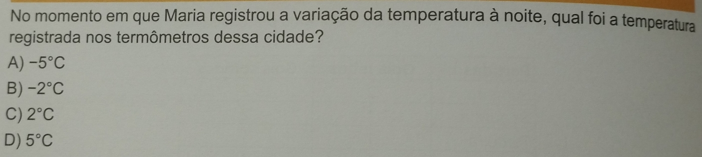 No momento em que Maria registrou a variação da temperatura à noite, qual foi a temperatura
registrada nos termômetros dessa cidade?
A) -5°C
B) -2°C
C) 2°C
D) 5°C