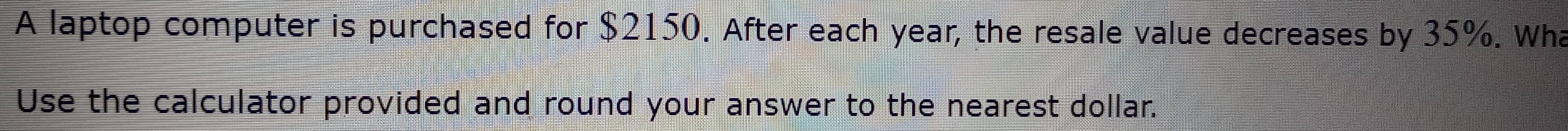 A laptop computer is purchased for $2150. After each year, the resale value decreases by 35%. Wh 
Use the calculator provided and round your answer to the nearest dollar.