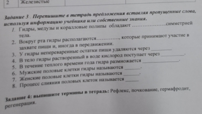 Kezemcthe
Βаαδание 3 . Перепишите 6 mетраὸь ηреὸλожсения вставляя ηроΝуиξенные сло₆а,
исスользуя иηформацию учебника или собствениые знания.
/ Γнίлрые мелузыен κоралловыелолнπые оοблаαелаιοт .chmmetpheä
Te/a.
2. Вокруг ртагнлры раслолагаются_ коτорые πрнннмаιот участне в
захвате Πнии и, инога в перевнении.
3. У гнары непереваренные остаτкη πнишн удаляются через_
4. Втело гнлры растворенньай в воле кнслород поступает через
5. B течение теπлого временн гола гилра размножается
6. Mужские половые kаетκи гнары называιоtея _.
7. Kенсκие половые κлетκη гηры называιоτея _.
8. Процесс слняния Πолеовых клетокназывается_
Βаланне δ: вапниинτе τерминьа в τеτраль: Ρефлеке, почкованне, гермафролнт,
peгенераиия.