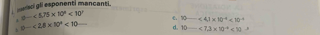 Inserisci gli esponenti mancanti.
8. 10^(......<5,75* 10^6)<10^7
c. 10^(........<4,1* 10^-6)<10^(-5)
b. 10^(.......<2,8* 10^8)<10^(.......)
d. 10·s ·s <7,3* 10^(-9)<10·s^8