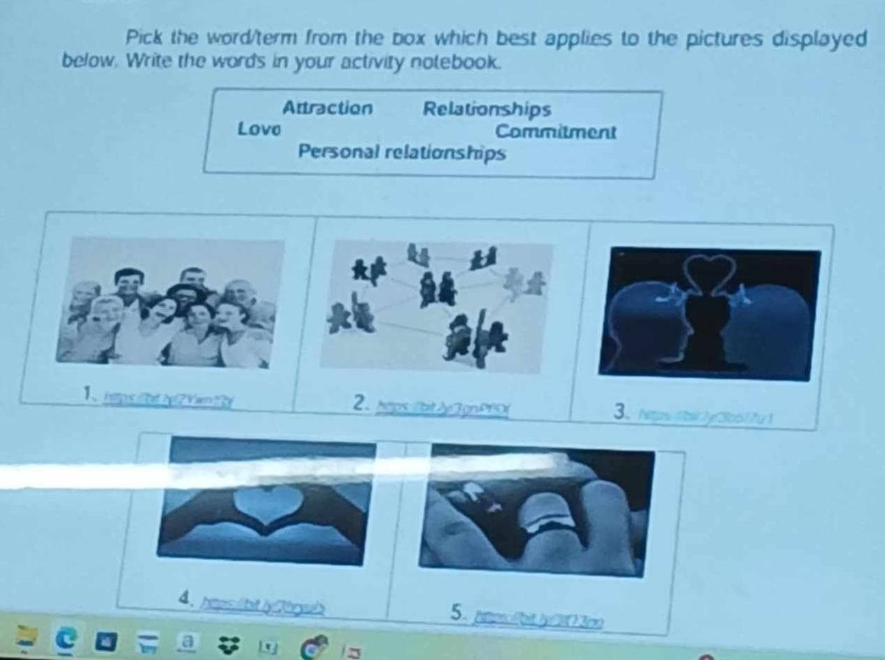 Pick the word/term from the box which best applies to the pictures displayed
below. Write the words in your activity notebook.
Attraction Relationships
Love Commitment
Personal relationships
1 has T2p ? Yamy 2、 heps:/btJy3gnPP0 3、 heps t2y2o617u1
4、 hmors hitly thr w 5. pmosfbt.jy 203c