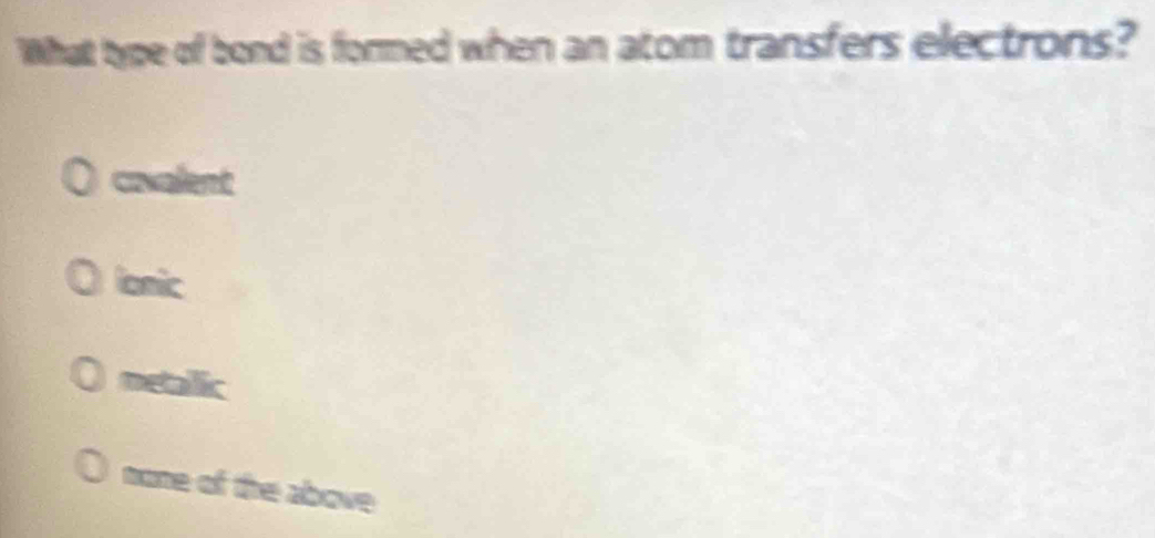 What type of bond is formed when an atom transfers electrons?
covalent
ionic
metailic
mone of the above