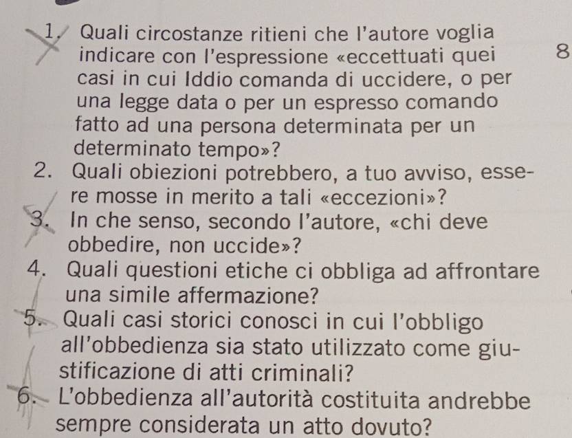 Quali circostanze ritieni che l’autore voglia 
indicare con l’espressione «eccettuati quei 8
casi in cui Iddio comanda di uccidere, o per 
una legge data o per un espresso comando 
fatto ad una persona determinata per un 
determinato tempo»? 
2. Quali obiezioni potrebbero, a tuo avviso, esse- 
re mosse in merito a tali «eccezioni»? 
3. In che senso, secondo l’autore, «chi deve 
obbedire, non uccide»? 
4. Quali questioni etiche ci obbliga ad affrontare 
una simile affermazione? 
5. Quali casi storici conosci in cui l’obbligo 
all’obbedienza sia stato utilizzato come giu- 
stificazione di atti criminali? 
6. L'obbedienza all'autorità costituita andrebbe 
sempre considerata un atto dovuto?