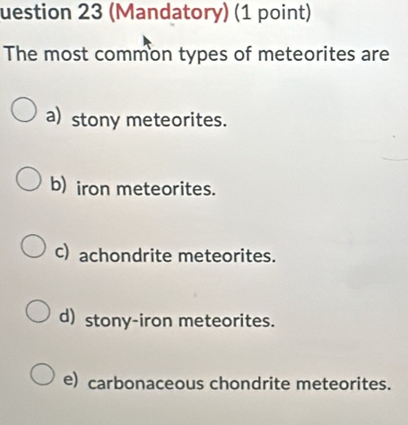 uestion 23 (Mandatory) (1 point)
The most common types of meteorites are
a) stony meteorites.
b) iron meteorites.
c) achondrite meteorites.
d) stony-iron meteorites.
e) carbonaceous chondrite meteorites.