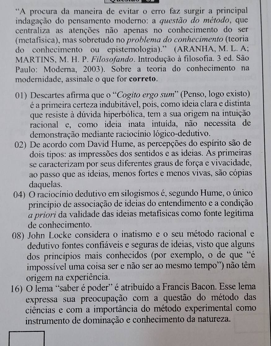 “A procura da maneira de evitar o erro faz surgir a principal
indagação do pensamento moderno: a questão do método, que
centraliza as atenções não apenas no conhecimento do ser
(metafísica), mas sobretudo no problema do conhecimento (teoria
do conhecimento ou epistemologia).” (ARANHA, M. L. A;
MARTINS, M. H. P. Filosofando. Introdução à filosofia. 3 ed. São
Paulo: Moderna, 2003). Sobre a teoria do conhecimento na
modernidade, assinale o que for correto.
01) Descartes afirma que o “Cogito ergo sum” (Penso, logo existo)
é a primeira certeza indubitável, pois, como ideia clara e distinta
que resiste à dúvida hiperbólica, tem a sua origem na intuição
racional e, como ideia inata intuída, não necessita de
demonstração mediante raciocínio lógico-dedutivo.
02) De acordo com David Hume, as percepções do espírito são de
dois tipos: as impressões dos sentidos e as ideias. As primeiras
se caracterizam por seus diferentes graus de força e vivacidade,
ao passo que as ideias, menos fortes e menos vivas, são cópias
daquelas.
04) O raciocínio dedutivo em silogismos é, segundo Hume, o único
princípio de associação de ideias do entendimento e a condição
a priori da validade das ideias metafísicas como fonte legítima
de conhecimento.
08) John Locke considera o inatismo e o seu método racional e
dedutivo fontes confiáveis e seguras de ideias, visto que alguns
dos princípios mais conhecidos (por exemplo, o de que 'é
impossível uma coisa ser e não ser ao mesmo tempo') não têm
origem na experiência.
16) O lema “saber é poder” é atribuído a Francis Bacon. Esse lema
expressa sua preocupação com a questão do método das
ciências e com a importância do método experimental como
instrumento de dominação e conhecimento da natureza.