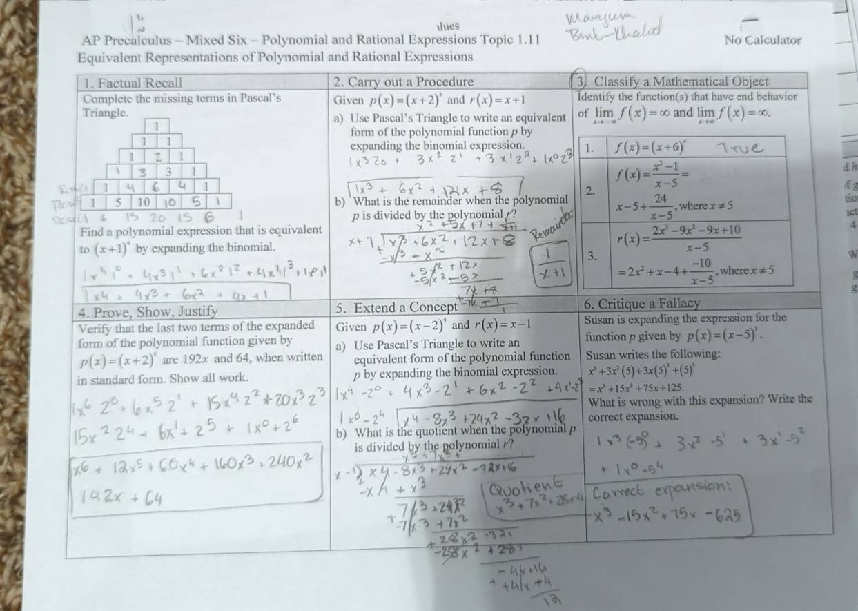 tlues
AP Precalculus - Mixed Six - Polynomial and Rational Expressions Topic 1.11 No Calculator
Equivalent Representations of Polynomial and Rational Expressions
1. Factual Recall 2. Carry out a Procedure 3. Classify a Mathematical Object
Complete the missing terms in Pascal’s Given p(x)=(x+2)^3 and r(x)=x+1 Identify the function(s) that have end behavior
Triangle. a) Use Pascal’s Triangle to write an equivalent of limlimits _xto -∈fty f(x)=∈fty and limlimits _xto ∈fty f(x)=∈fty .
1
form of the polynomial function p by
1 1
expanding the binomial expression. 1. f(x)=(x+6)^4
1 1
1 3 3 1
f(x)= (x^2-1)/x-5 =
d h
1 4 1 fg
2.
tío
10  b) What is the remainder when the polynomial x-5+ 24/x-5  , where x!= 5 3ct
p is divided by the polynomial  ?
Find a polynomial expression that is equivalent 4
to (x+1)^4 by expanding the binomial. r(x)= (2x^3-9x^2-9x+10)/x-5 
3.
W
=2x^2+x-4+ (-10)/x-5  , where x!= 5

g
4. Prove, Show, Justify 5. Extend a Concept 6. Critique a Fallacy
Verify that the last two terms of the expanded Given p(x)=(x-2)^4 and r(x)=x-1 Susan is expanding the expression for the
form of the polynomial function given by a) Use Pascal’s Triangle to write an function p given by p(x)=(x-5)^3
p(x)=(x+2)^6 are 192x and 64, when written equivalent form of the polynomial function Susan writes the following:
in standard form. Show all work. p by expanding the binomial expression. x^3+3x^2(5)+3x(5)^2+(5)^3
=x^3+15x^2+75x+125
What is wrong with this expansion? Write the
correct expansion.
b) What is the quotient when the polynomial p
is divided by the polynomial r?