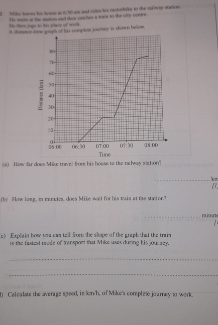 Mike leaves his house at 630 am and rides his motorbike to the railway station.
He waits at the station and then catches a train to the city centre.
He then jogs to his place of work.
A distance-time graph of his complete journey is shown below.
(a) How far does Mike travel from his house to the railway station?
_km
[1
(b) How long, in minutes, does Mike wait for his train at the station?
_minute
  
c) Explain how you can tell from the shape of the graph that the train
is the fastest mode of transport that Mike uses during his journey.
_
_
) Calculate the average speed, in km/h, of Mike's complete journey to work.