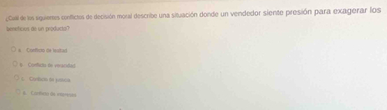 ¿Cualil de los siguientes conflictos de decisión moral describe una situación donde un vendedor siente presión para exagerar los
beneficios de un producto?
# Conflicio de lealtad
b. Contficto de veracidad.
o Coníícia de jusscia
It. Caníficia de intereses