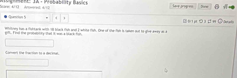 Assignment: 3A - Probability Basics 
Score: 4/12 Answered: 4/12 Save progress Done sqrt(0) 
Question 5 
□ 0/1 ptつ 3 99 odot Details 
Whitney has a fishtank with 18 black fish and 2 white fish. One of the fish is taken out to give away as a 
gift. Find the probability that it was a black fish. 
Convert the fraction to a decimal.