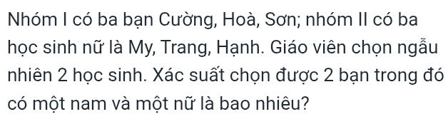 Nhóm I có ba bạn Cường, Hoà, Sơn; nhóm II có ba 
học sinh nữ là My, Trang, Hạnh. Giáo viên chọn ngẫu 
nhiên 2 học sinh. Xác suất chọn được 2 bạn trong đó 
có một nam và một nữ là bao nhiêu?