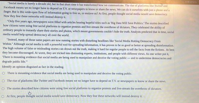 Bockma
"Social media is barely a decade old, but in that short time it has transformed how we communicate. The rise of platforms like Twitter and
Facebook means we no longer have to depend on T.V. or newspapers to know or share the news. We can do it ourselves with just a phone and a
finger. But is this wide-open flow of information going to free us, or enslave us? At first, people thought social media would save democracy.
Now they fear these networks will instead destroy it.
"Only five years ago, newspapers were filled with articles bearing hopeful titles such as 'Big Data Will Save Politics.' The stories described
how citizens were using free social platforms to organize protests and live-stream the overthrow of dictators. They celebrated the ability of
ordinary people to instantly share their stories and photos, which meant governments couldn't hide the truth. Analysts predicted that in time, social
media would help spread democracy all over the world.
"Instead, many of those same papers are now running stories with disturbing headlines like 'Social Media Rotting Democracy From
Within." Although social media is still a powerful tool for spreading information, it has proven to be as good or better at spreading disinformation.
The high volume of false or misleading stories can drown out the truth, making it hard for regular people to tell the facts from the fictions. At best
they become discouraged. At worst, they are tricked into distrusting experts, institutions, and people with different views. As one writer put it,
'There is mounting evidence that social media are being used to manipulate and deceive the voting public — and to undermine democracies and
degrade public life."
Identify an opinion disguised as fact in the reading.
There is mounting evidence that social media are being used to manipulate and deceive the voting public.
The rise of platforms like Twitter and Facebook means we no longer have to depend on T.V. or newspapers to know or share the news.
The stories described how citizens were using free social platforms to organize protests and live-stream the overthrow of dictators.
At first, people thought social media would save democracy. Now they fear these networks will instead destroy it.