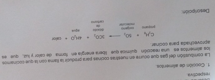 respectiva. 
1. Cocción de alimentos. 
La combustión del gas que ocurre en nuestras cocinas para producir la llama con la que cocinamos 
los alimentos es una reacción química que libera energía en forma de calor y luz, que es 
aprovechada para cocinar.
C_3H_8+5O_2to 3CO_2+4H_2O+calor
dióxido 
propano oxigeno agua 
molecular de 
carbono 
Descripción: