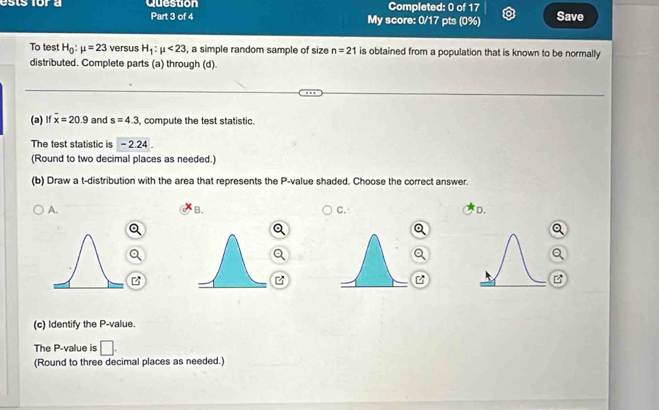 ests for a Question Completed: 0 of 17 Save
Part 3 of 4 My score: 0/17 pts (0%)
To test H_0:mu =23 versus H_1:mu <23</tex> , a simple random sample of size n=21 is obtained from a population that is known to be normally
distributed. Complete parts (a) through (d).
(a) If overline x=20.9 and s=4.3 , compute the test statistic.
The test statistic is - 2.24.
(Round to two decimal places as needed.)
(b) Draw a t-distribution with the area that represents the P -value shaded. Choose the correct answer.
A.
B.
C.
D.
B
(c) Identify the P -value.
The P -value is □
(Round to three decimal places as needed.)