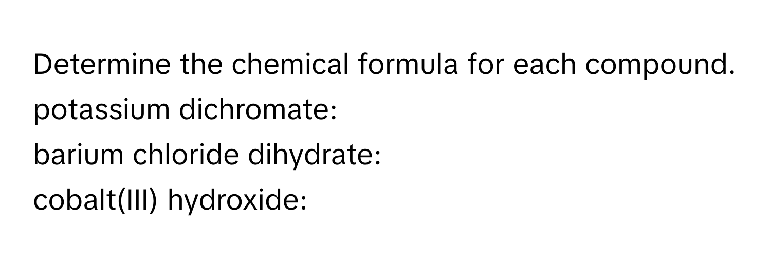 Determine the chemical formula for each compound. 
potassium dichromate: 
barium chloride dihydrate: 
cobalt(III) hydroxide: